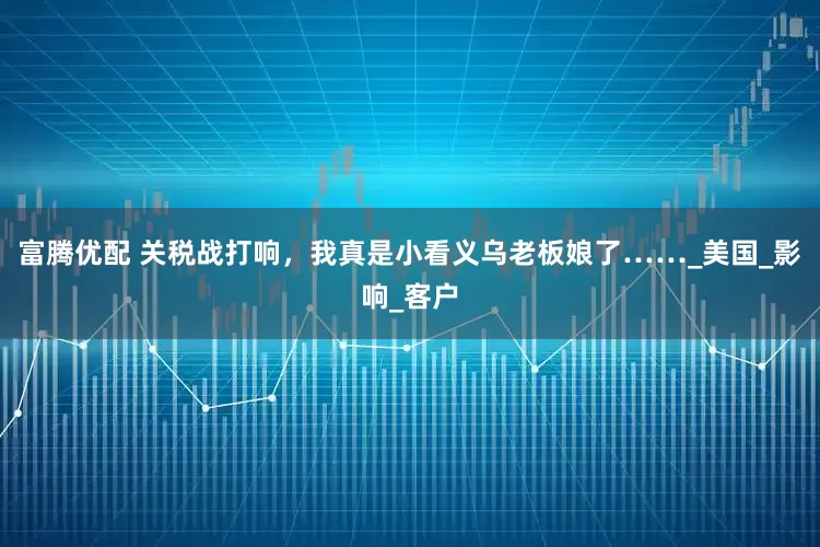 富腾优配 关税战打响，我真是小看义乌老板娘了……_美国_影响_客户