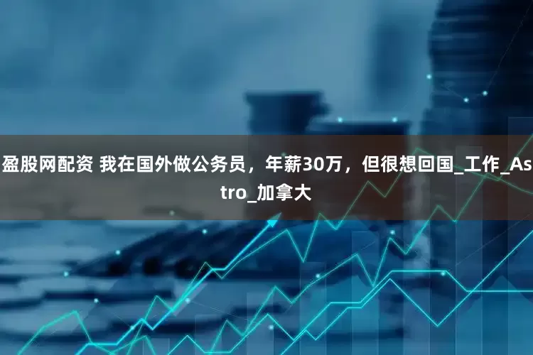 盈股网配资 我在国外做公务员，年薪30万，但很想回国_工作_Astro_加拿大