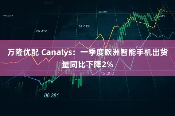 万隆优配 Canalys：一季度欧洲智能手机出货量同比下降2%