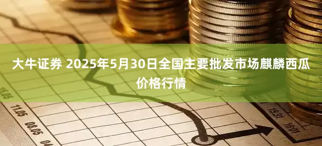 大牛证券 2025年5月30日全国主要批发市场麒麟西瓜价格行情