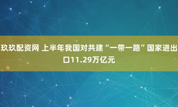 玖玖配资网 上半年我国对共建“一带一路”国家进出口11.29万亿元