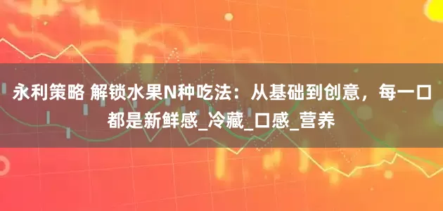 永利策略 解锁水果N种吃法：从基础到创意，每一口都是新鲜感_冷藏_口感_营养