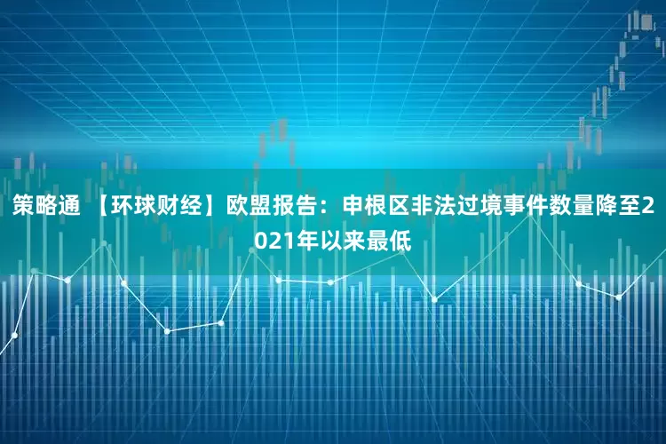 策略通 【环球财经】欧盟报告：申根区非法过境事件数量降至2021年以来最低
