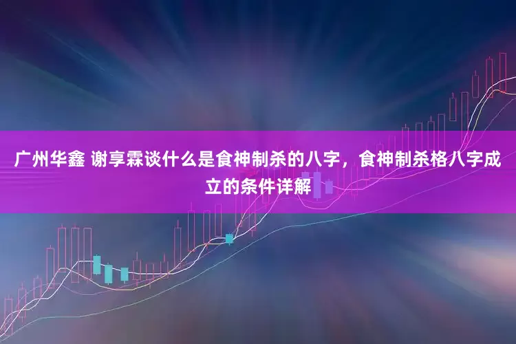 广州华鑫 谢享霖谈什么是食神制杀的八字，食神制杀格八字成立的条件详解