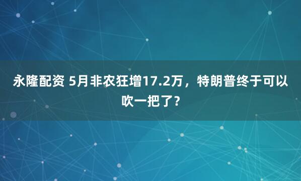 永隆配资 5月非农狂增17.2万，特朗普终于可以吹一把了？